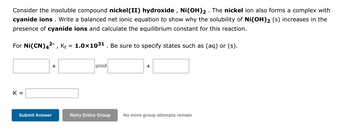 Consider the insoluble compound nickel (II) hydroxide, Ni(OH)2. The nickel ion also forms a complex with
cyanide ions. Write a balanced net ionic equation to show why the solubility of Ni(OH)2 (s) increases in the
presence of cyanide ions and calculate the equilibrium constant for this reaction.
For Ni(CN)4²-, Kf = 1.0×10³¹ . Be sure to specify states such as (aq) or (s).
K =
+
Submit Answer
+
Retry Entire Group No more group attempts remain