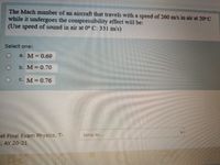 The Mach number of an aircraft that travels with a speed of 260 m/s in air at 20° C
while it undergoes the compressibility effect will be:
(Use speed of sound in air at 0° C: 331 m/s)
Select one:
a. M= 0.69
b. M 0.70
C. M= 0.76
et Final Exam Physics, T-
E, AY 20-21
Jump to...
