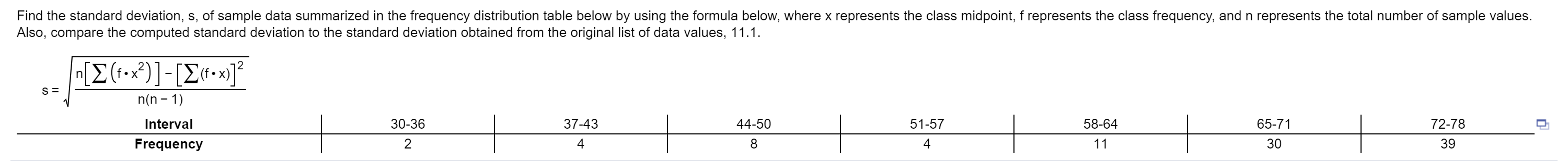 Find the standard deviation, s, of sample data summarized in the frequency distribution table below by using the formula below, where x represents the class midpoint, f represents the class frequency, and n represents the total number of sample values.
Also, compare the computed standard deviation to the standard deviation obtained from the original list of data values, 11.1.
(f-x)
65-71
30
72-78
39
n(n -1
58-64
51-57
4
44-50
30-36
2
37-43
4
Interval
Frequency

