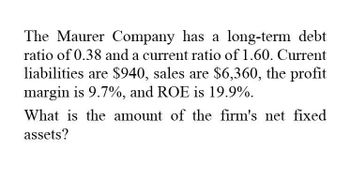 The Maurer Company has a long-term debt
ratio of 0.38 and a current ratio of 1.60. Current
liabilities are $940, sales are $6,360, the profit
margin is 9.7%, and ROE is 19.9%.
What is the amount of the firm's net fixed
assets?