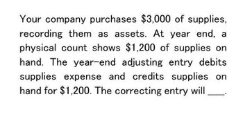 Your company purchases $3,000 of supplies,
recording them as assets. At year end, a
physical count shows $1,200 of supplies on
hand. The year-end adjusting entry debits
supplies expense and credits supplies on
hand for $1,200. The correcting entry will