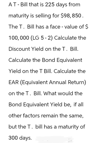 AT - Bill that is 225 days from
maturity is selling for $98, 850.
The T. Bill has a face - value of $
100,000 (LG 5 - 2) Calculate the
Discount Yield on the T. Bill.
Calculate the Bond Equivalent
Yield on the T Bill. Calculate the
EAR (Equivalent Annual Return)
on the T. Bill. What would the
Bond Equivalent Yield be, if all
other factors remain the same,
but the T. bill has a maturity of
300 days.
B