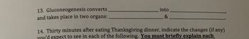 13. Gluconeogenesis converts
and takes place in two organs:
into
&
14. Thirty minutes after eating Thanksgiving dinner, indicate the changes (if any)
you'd expect to see in each of the following. You must briefly explain each