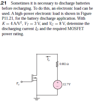 21 Sometimes it is necessary to discharge batteries
before recharging. To do this, an electronic load can be
used. A high-power electronic load is shown in Figure
P11.21, for the battery discharge application. With
K = 4 A/N?, Vr = 3 V, and Vc = 8 V, determine the
discharging current Ip and the required MOSFET
power rating.
:0.002 2
12.7 V
ww
