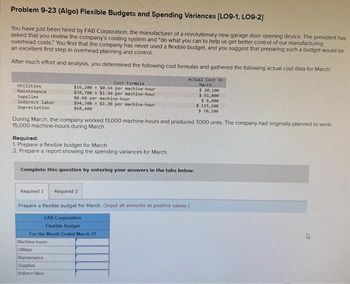 Problem 9-23 (Algo) Flexible Budgets and Spending Variances [LO9-1, LO9-2]
You have just been hired by FAB Corporation, the manufacturer of a revolutionary new garage door opening device. The president has
asked that you review the company's costing system and "do what you can to help us get better control of our manufacturing
overhead costs." You find that the company has never used a flexible budget, and you suggest that preparing such a budget would be
an excellent first step in overhead planning and control.
After much effort and analysis, you determined the following cost formulas and gathered the following actual cost data for March:
Utilities
Maintenance
Supplies
Indirect labor
Depreciation
Cost Formula
$16,200+ $0.14 per machine-hour
$38,700+ $1.90 per machine-hour
$0.60 per machine-hour
During March, the company worked 13,000 machine-hours and produced 7,000 units. The company had originally planned to work
15,000 machine-hours during March.
Required:
1. Prepare a flexible budget for March.
2. Prepare a report showing the spending variances for March.
Required 1
594,700+ $1.30 per machine-hour
$68,400
Complete this question by entering your answers in the tabs below.
Machine-hours
Utilities
Maintenance
Supplies
Indirect labor
Actual Cost in
March
$ 20,100
$ 61,000
$ 8,800
$ 115,100
$ 70,100
Required 2
Prepare a flexible budget for March. (Input all amounts as positive values.)
FAB Corporation
Flexible Budget
For the Month Ended March 31