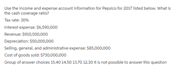 Use the income and expense account information for Pepsico for 2017 listed below. What is
the cash coverage ratio?
Tax rate: 30%
Interest expense: $6,590,000
Revenue: $910,500,000
Depreciation: $50,000,000
Selling, general, and administrative expense: $85,000,000
Cost of goods sold: $730,000,000
Group of answer choices 15.40 14.50 13.70 12.30 It is not possible to answer this question