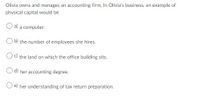 Olivia owns and manages an accounting firm. In Olivia's business, an example of
physical capital would be
a) a computer.
b) the number of employees she hires.
Oc) the land on which the office building sits.
O d) her accounting degree.
O e) her understanding of tax return preparation.
