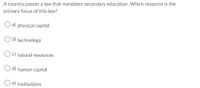 A country passes a law that mandates secondary education. Which resource is the
primary focus of this law?
a) physical capital
b) technology
c) natural resources
O d) human capital
O e) institutions
