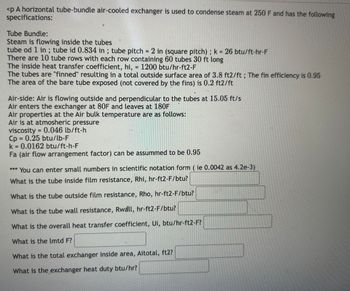 <p A horizontal tube-bundle air-cooled exchanger is used to condense steam at 250 F and has the following
specifications:
Tube Bundle:
Steam is flowing inside the tubes
tube od 1 in ; tube id 0.834 in ; tube pitch = 2 in (square pitch); k = 26 btu/ft-hr-F
There are 10 tube rows with each row containing 60 tubes 30 ft long
The inside heat transfer coefficient, hi, = 1200 btu/hr-ft2-F
The tubes are "finned" resulting in a total outside surface area of 3.8 ft2/ft; The fin efficiency is 0.95
The area of the bare tube exposed (not covered by the fins) is 0.2 ft2/ft
Air-side: Air is flowing outside and perpendicular to the tubes at 15.05 ft/s
Air enters the exchanger at 80F and leaves at 180F
Air properties at the Air bulk temperature are as follows:
Air is at atmosheric pressure
viscosity = 0.046 lb/ft-h
Cp = 0.25 btu/lb-F
k = 0.0162 btu/ft-h-F
Fa (air flow arrangement factor) can be assummed to be 0.95
*** You can enter small numbers in scientific notation form (ie 0.0042 as 4.2e-3)
What is the tube inside film resistance, Rhi, hr-ft2-F/btu?
What is the tube outside film resistance, Rho, hr-ft2-F/btu?
What is the tube wall resistance, Rwall, hr-ft2-F/btu?
What is the overall heat transfer coefficient, Ui, btu/hr-ft2-F?
What is the lmtd F?
What is the total exchanger inside area, Aitotal, ft2?
What is the exchanger heat duty btu/hr?