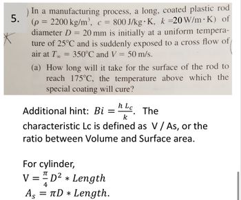 5.
.
.
) In a manufacturing process, a long, coated plastic rod
(p = 2200 kg/m³, c = 800 J/kg K, k =20 W/m K) of
diameter D = 20 mm is initially at a uniform tempera-
ture of 25°C and is suddenly exposed to a cross flow of
air at T..
350°C and V = 50 m/s.
=
(a) How long will it take for the surface of the rod to
reach 175°C, the temperature above which the
special coating will cure?
h
Additional hint: Bi = Lc. The
k
characteristic Lc is defined as V / As, or the
ratio between Volume and Surface area.
For cylinder,
V = 1 D² * Length
As
=
4
πD * Length.