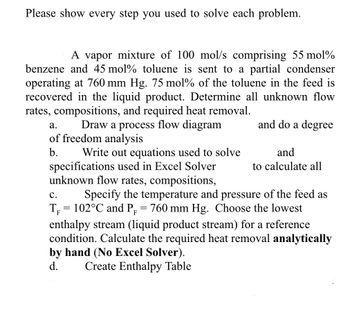 Please show every step you used to solve each problem.
A vapor mixture of 100 mol/s comprising 55 mol%
benzene and 45 mol % toluene is sent to a partial condenser
operating at 760 mm Hg. 75 mol% of the toluene in the feed is
recovered in the liquid product. Determine all unknown flow
rates, compositions, and required heat removal.
and do a degree
a.
Draw a process flow diagram
of freedom analysis
b.
Write out equations used to solve
and
to calculate all
specifications used in Excel Solver
unknown flow rates, compositions,
C.
F
Specify the temperature and pressure of the feed as
T₁ = 102°C and P₁ = 760 mm Hg. Choose the lowest
enthalpy stream (liquid product stream) for a reference
condition. Calculate the required heat removal analytically
by hand (No Excel Solver).
d.
Create Enthalpy Table