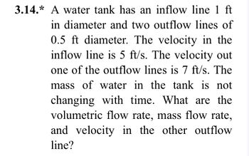 3.14.* A water tank has an inflow line 1 ft
in diameter and two outflow lines of
0.5 ft diameter. The velocity in the
inflow line is 5 ft/s. The velocity out
one of the outflow lines is 7 ft/s. The
mass of water in the tank is not
changing with time. What are the
volumetric flow rate, mass flow rate,
and velocity in the other outflow
line?