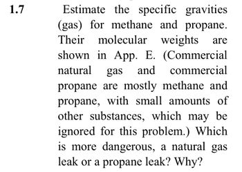 1.7
Estimate the specific gravities
(gas) for methane and propane.
Their molecular weights
weights are
shown in App. E. (Commercial
natural gas and commercial
propane are mostly methane and
propane, with small amounts of
other substances, which may be
ignored for this problem.) Which
is more dangerous, a natural gas
leak or a propane leak? Why?