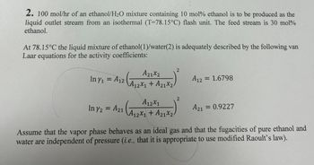 2. 100 mol/hr of an ethanol/H₂O mixture containing 10 mol% ethanol is to be produced as the
liquid outlet stream from an isothermal (T-78.15°C) flash unit. The feed stream is 30 mol%
ethanol.
At 78.15°C the liquid mixture of ethanol(1)/water(2) is adequately described by the following van
Laar equations for the activity coefficients:
In Y₁ = A12
A21x2
(A₁
A12X1 + A21x2-
A12X1
In y2 = A21 A₁2x₁ + A₂1x24
A12X1
2
2
A12 = 1.6798
A21 = 0.9227
Assume that the vapor phase behaves as an ideal gas and that the fugacities of pure ethanol and
water are independent of pressure (i.e., that it is appropriate to use modified Raoult's law).