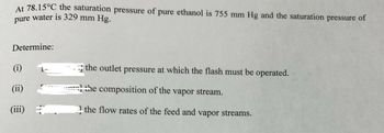 At 78.15°C the saturation pressure of
pure water is 329 mm Hg.
Determine:
(i)
(ii)
(iii)
pure ethanol is 755 mm Hg and the saturation pressure of
the outlet pressure at which the flash must be operated.
the composition of the vapor stream.
the flow rates of the feed and vapor streams.