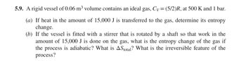 **5.9.** A rigid vessel of 0.06 m³ volume contains an ideal gas, \( C_V = (5/2)R \), at 500 K and 1 bar.

**(a)** If heat in the amount of 15,000 J is transferred to the gas, determine its entropy change.

**(b)** If the vessel is fitted with a stirrer that is rotated by a shaft so that work in the amount of 15,000 J is done on the gas, what is the entropy change of the gas if the process is adiabatic? What is \(\Delta S_{\text{total}}\)? What is the irreversible feature of the process?