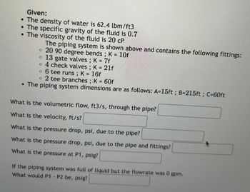 Given:
• The density of water is 62.4 lbm/ft3
• The specific gravity of the fluid is 0.7
• The viscosity of the fluid is 20 CP
The piping system is shown above and contains the following fittings:
• 20 90 degree bends ; K = 10f
。 13 gate valves ; K = 7f
• 4 check valves ; K = 21f
° 6 tee runs ; K = 16f
2 tee branches ; K = 60f
⚫ The piping system dimensions are as follows: A=15ft; B=215ft; C=60ft
What is the volumetric flow, ft3/s, through the pipe?
What is the velocity, ft/s?
What is the pressure drop, psi, due to the pipe?
What is the pressure drop, psi, due to the pipe and fittings?
What is the pressure at P1, psig?
If the piping system was full of liquid but the flowrate was 0 gpm.
What would P1 P2 be, psig?