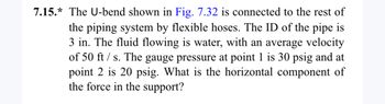 **Problem 7.15:** The U-bend shown in Fig. 7.32 is connected to the rest of the piping system by flexible hoses. The internal diameter (ID) of the pipe is 3 inches. The fluid flowing is water, with an average velocity of 50 feet per second. The gauge pressure at point 1 is 30 psig, and at point 2 is 20 psig. What is the horizontal component of the force in the support? 

(Note: Ensure students have access to Fig. 7.32 to solve this problem effectively.)