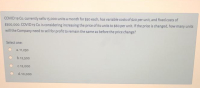 COVID 19 Co. currently sells 15,000 units a month for $50 each, has variable costs of $20 per unit, and fixed costs of
$300,000. COVID 19 Co. is considering increasing the price of its units to $60 per unit. If the price is changed, how many units
will the Company need to sell for profit to remain the same as before the price change?
Select one:
a. 11,250
b.12.500
C 12,000
d.10,000
