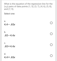 What is the equation of the regression line for the
(ху) рairs of data points (1, 5), (3, 7), (4, 6), (5, 8),
and (7, 9).
Select one:
а.
4.4-.65x
b.
.65-4.4x
С.
.65+4.4x
d.
4.4+.65x
