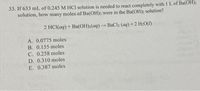 33. If 633 mL of 0.245 M HCI solution is needed to react completely with 1 L of Ba(OH)2
solution, how many moles of Ba(OH)2 were in the Ba(OH)2 solution?
2 HCI(aq) + Ba(OH)2(aq)BaCl2 (aq) +2 H2O()
A. 0.0775 moles
B. 0.155 moles
C. 0.258 moles
D. 0.310 moles
E. 0.387 moles
