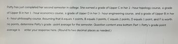 Patty has just completed her second semester in college. She earned a grade of Upper C in her 2-hour topology course, a grade
of Upper B in her 1 - hour economics course, a grade of Upper D in her 3 - hour engineering course, and a grade of Upper B in her
4-hour philosophy course. Assuming that A equals 4 points, B equals 3 points, C equals 2 points, D equals 1 point, and F is worth
no points, determine Patty's grade - point average for the semester. Question content area bottom Part 1 Patty's grade point
average is enter your response here. (Round to two decimal places as needed.)