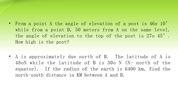 ●
From a point A the angle of elevation of a post is 460 10'
while from a point D, 50 meters from A on the same level,
the angle of elevation to the top of the post is 270 45' .
How high is the post?
A is approximately due north of B. The latitude of A is
48oN while the latitude of B is 300 N (N- north of the
equator). If the radius of the earth is 6400 km, find the
north-south distance in KM between A and B.