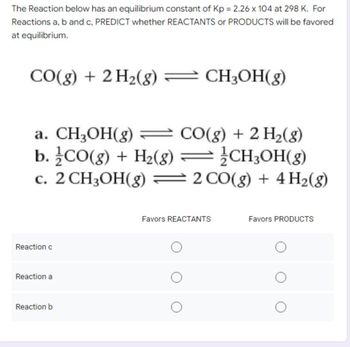 The Reaction below has an equilibrium constant of Kp = 2.26 x 104 at 298 K. For
Reactions a, b and c, PREDICT whether REACTANTS or PRODUCTS will be favored
at equilibrium.
CO(g) + 2 H₂(g) = CH3OH(g)
a. CH₂OH(g) = CO(g) + 2 H₂(g)
b./CO(g) + H₂(g) = CH3OH(g)
c. 2 CH3OH(g) = 2 CO(g) + 4H₂(g)
Reaction c
Reaction a
Reaction b
Favors REACTANTS
Favors PRODUCTS