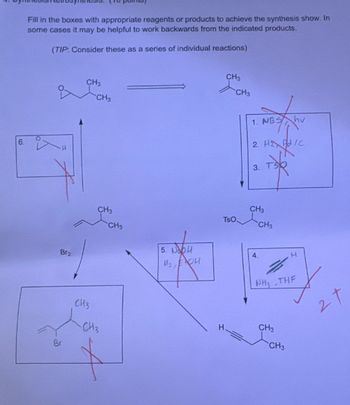 6.
Fill in the boxes with appropriate reagents or products to achieve the synthesis show. In
some cases it may be helpful to work backwards from the indicated products.
(TIP: Consider these as a series of individual reactions)
Br
Br2
CH3
CH3
CH3
CH3
5. Nobu
CH3
CH3
H
CH3
CH3
1. NBS hv
2. HE PIC
3.
CH3
TsO
CH3
4.
H
NH3
THE
CH3
CH3
27