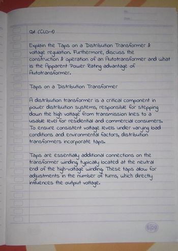 Dale
Qd: (CLO-1)
Explain the Taps on a Distribution Transformer &
voltage regulation. Furthermore, discuss the
construction & operation of an Autotransformer and what
is the Apparent Power Rating advantage of
Autotransformer.
Taps on a Distribution Transformer
A distribution transformer is a critical component in
power distribution systems, responsible for stepping
down the high voltage from transmission lines to a
usable level for residential and commercial consumers.
To ensure consistent voltage levels under varying load
conditions and environmental factors, distribution
transformers incorporate taps.
Taps are essentially additional connections on the
transformer winding, typically located at the neutral
end of the high-voltage winding. These taps allow for
adjustments in the number of turns, which directly
influences the output voltage.
SIDU