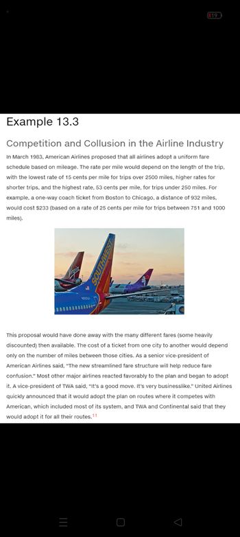 Example 13.3
Competition and Collusion in the Airline Industry
In March 1983, American Airlines proposed that all airlines adopt a uniform fare
schedule based on mileage. The rate per mile would depend on the length of the trip,
with the lowest rate of 15 cents per mile for trips over 2500 miles, higher rates for
shorter trips, and the highest rate, 53 cents per mile, for trips under 250 miles. For
example, a one-way coach ticket from Boston to Chicago, a distance of 932 miles,
would cost $233 (based on a rate of 25 cents per mile for trips between 751 and 1000
miles).
Virgin
N757LY
|||
19
nos
This proposal would have done away with the many different fares (some heavily
discounted) then available. The cost of a ticket from one city to another would depend
only on the number of miles between those cities. As a senior vice-president of
American Airlines said, "The new streamlined fare structure will help reduce fare
confusion." Most other major airlines reacted favorably to the plan and began to adopt
it. A vice-president of TWA said, "It's a good move. It's very businesslike." United Airlines
quickly announced that it would adopt the plan on routes where it competes with
American, which included most of its system, and TWA and Continental said that they
would adopt it for all their routes.11