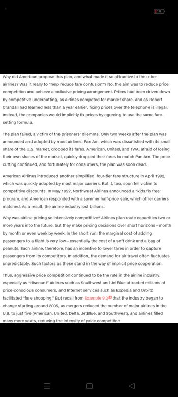 19
Why did American propose this plan, and what made it so attractive to the other
airlines? Was it really to "help reduce fare confusion"? No, the aim was to reduce price
competition and achieve a collusive pricing arrangement. Prices had been driven down
by competitive undercutting, as airlines competed for market share. And as Robert
Crandall had learned less than a year earlier, fixing prices over the telephone is illegal.
Instead, the companies would implicitly fix prices by agreeing to use the same fare-
setting formula.
The plan failed, a victim of the prisoners' dilemma. Only two weeks after the plan was
announced and adopted by most airlines, Pan Am, which was dissatisfied with its small
share of the U.S. market, dropped its fares. American, United, and TWA, afraid of losing
their own shares of the market, quickly dropped their fares to match Pan Am. The price-
cutting continued, and fortunately for consumers, the plan was soon dead.
American Airlines introduced another simplified, four-tier fare structure in April 1992,
which was quickly adopted by most major carriers. But it, too, soon fell victim to
competitive discounts. In May 1992, Northwest Airlines announced a "kids fly free"
program, and American responded with a summer half-price sale, which other carriers
matched. As a result, the airline industry lost billions.
Why was airline pricing so intensively competitive? Airlines plan route capacities two or
more years into the future, but they make pricing decisions over short horizons-month
by month or even week by week. In the short run, the marginal cost of adding
passengers to a flight is very low-essentially the cost of a soft drink and a bag of
peanuts. Each airline, therefore, has an incentive to lower fares in order to capture
passengers from its competitors. In addition, the demand for air travel often fluctuates
unpredictably. Such factors as these stand in the way of implicit price cooperation.
Thus, aggressive price competition continued to be the rule in the airline industry,
especially as "discount" airlines such as Southwest and JetBlue attracted millions of
price-conscious consumers, and Internet services such as Expedia and Orbitz
facilitated "fare shopping." But recall from Example 9.30 that the industry began to
change starting around 2005, as mergers reduced the number of major airlines in the
U.S. to just five (American, United, Delta, JetBlue, and Southwest), and airlines filled
many more seats, reducing the intensity of price competition.
_|||