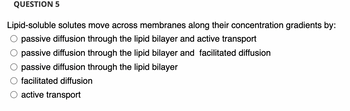 QUESTION 5
Lipid-soluble solutes move across membranes along their concentration gradients by:
passive diffusion through the lipid bilayer and active transport
passive diffusion through the lipid bilayer and facilitated diffusion
passive diffusion through the lipid bilayer
facilitated diffusion
active transport