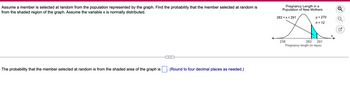 Assume a member is selected at random from the population represented by the graph. Find the probability that the member selected at random is
from the shaded region of the graph. Assume the variable x is normally distributed.
The probability that the member selected at random is from the shaded area of the graph is
(Round to four decimal places as needed.)
Pregnancy Length in a
Population of New Mothers
283<x<291
238
μ = 270
o = 12
283
291
Pregnancy length (in days)