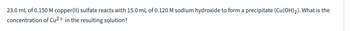 23.0 mL of 0.150 M copper(II) sulfate reacts with 15.0 mL of 0.120 M sodium hydroxide to form a precipitate (Cu(OH)2). What is the
concentration of Cu²+ in the resulting solution?