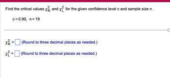 Find the critical values x and x2 for the given confidence level c and sample size n.
c = 0.90, n = 19
x² =
x² =
(Round to three decimal places as needed.)
(Round to three decimal places as needed.)