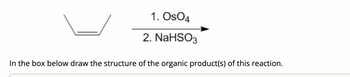 ### Organic Chemistry Reaction

**Reaction Overview:**
- **Reactant:** An alkene with a double bond.
- **Reagents:**
  1. Osmium tetroxide (OsO₄)
  2. Sodium bisulfite (NaHSO₃)

**Instructions:**
- In the box below, draw the structure of the organic product(s) of this reaction.

**Detailed Explanation:**
The given reaction involves the dihydroxylation of an alkene using osmium tetroxide followed by reduction with sodium bisulfite. This reaction typically results in the formation of a vicinal diol, where hydroxyl groups are added to each of the carbon atoms involved in the double bond. 

Dihydroxylation is a significant transformation in organic synthesis, enabling the addition of hydroxyl groups to unsaturated hydrocarbons, effectively converting them into saturated molecules with increased solubility and reactivity for further reactions.