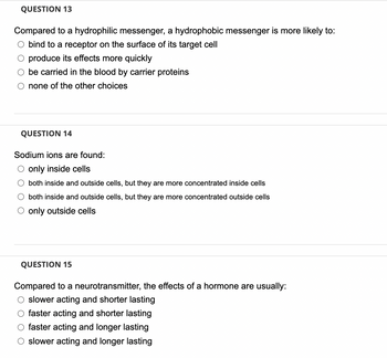 QUESTION 13
Compared to a hydrophilic messenger, a hydrophobic messenger is more likely to:
bind to a receptor on the surface of its target cell
O produce its effects more quickly
O be carried in the blood by carrier proteins
O none of the other choices
QUESTION 14
Sodium ions are found:
O only inside cells
O both inside and outside cells, but they are more concentrated inside cells
O both inside and outside cells, but they are more concentrated outside cells
O only outside cells
QUESTION 15
Compared to a neurotransmitter, the effects of a hormone are usually:
O slower acting and shorter lasting
O faster acting and shorter lasting
O faster acting and longer lasting
O slower acting and longer lasting