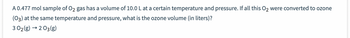 A 0.477 mol sample of O2 gas has a volume of 10.0 L at a certain temperature and pressure. If all this O₂ were converted to ozone
(03) at the same temperature and pressure, what is the ozone volume (in liters)?
3 02(g) → 2 03(g)