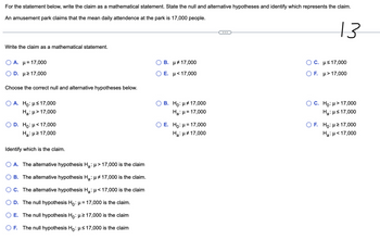 ### Writing Claims, Null, and Alternative Hypotheses in Hypothesis Testing

In hypothesis testing, it's crucial to state your claim and identify the null (H₀) and alternative (Hₐ) hypotheses correctly. Let's practice these steps with the example below.

#### Example Statement:
An amusement park claims that the mean daily attendance at the park is 17,000 people.

#### Steps to Follow:

1. **Write the Claim as a Mathematical Statement:**

Choose from the following options:

- **A.** µ = 17,000
- **B.** µ ≠ 17,000
- **C.** µ ≤ 17,000
- **D.** µ ≥ 17,000
- **E.** µ < 17,000
- **F.** µ > 17,000

Based on the given statement, the correct mathematical claim is:
- (**A**) µ = 17,000

2. **Choose the Correct Null and Alternative Hypotheses:**

Select the appropriate pair of hypotheses:

- **A.** 
  \[
  \begin{aligned}
  H_0 &: µ ≤ 17,000 \\
  H_a &: µ > 17,000 \\
  \end{aligned}
  \]

- **B.** 
  \[
  \begin{aligned}
  H_0 &: µ ≠ 17,000 \\
  H_a &: µ = 17,000 \\
  \end{aligned}
  \]

- **C.** 
  \[
  \begin{aligned}
  H_0 &: µ > 17,000 \\
  H_a &: µ ≤ 17,000 \\
  \end{aligned}
  \]

- **D.** 
  \[
  \begin{aligned}
  H_0 &: µ < 17,000 \\
  H_a &: µ = 17,000 \\
  \end{aligned}
  \]

- **E.** 
  \[
  \begin{aligned}
  H_0 &: µ = 17,000 \\
  H_a &: µ ≠ 17,000 \\
  \end{aligned}
  \]

- **F.** 
  \[
  \begin{aligned}
  H_0 &: µ ≥ 17,000 \\
  H_a &: µ < 17