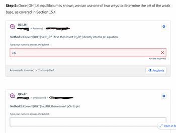 Step 5: Once [OH-] at equilibrium is known, we can use one of two ways to determine the pH of the weak
base, as covered in Section 15.4.
Q15.36
Method 1: Convert [OH-] to [H3O+] first, then insert [H3O+] directly into the pH equation.
1e1
• Answered.
Type your numeric answer and submit
Answered - Incorrect. 1 attempt left
Q15.37
• Unanswered.
Method 2: Convert [OH-] to pOH, then convert pOH to pH.
Type your numeric answer and submit
X
You are incorrect
Resubmit
7
Open in Re
