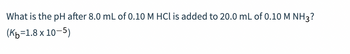 What is the pH after 8.0 mL of 0.10 M HCl is added to 20.0 mL of 0.10 M NH3?
(Kb=1.8 x 10-5)