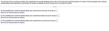 The amounts of time per workout an athlete uses a stairclimber are normally distributed, with a mean of 25 minutes and a standard deviation of 6 minutes. Find the probability that a randomly
selected athlete uses a stairclimber for (a) less than 20 minutes, (b) between 25 and 32 minutes, and (c) more than 40 minutes.
(a) The probability that a randomly selected athlete uses a stairclimber for less than 20 minutes is
(Round to four decimal places as needed.)
(b) The probability that a randomly selected athlete uses a stairclimber between 25 and 32 minutes is
(Round to four decimal places as needed.)
(c) The probability that a randomly selected athlete uses a stairclimber for more than 40 minutes is
(Round to four decimal places as needed.)