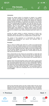 02:21
4G
File Details
4CH003/UM1: Fundamentals of...
Introduction
Perhaps the cleanest method of conducting an oxidation is by catalytic
oxidation, since this minimizes the problem of removal of unwanted by-
products. However, the conditions used are often vigorous and require the
use of specialized equipment. By comparison, the product of a "chemical"
oxidation may be more difficult to purify due to the presence of the reduced
form of the oxidizing agent and potential "tars" that may arise from "over-
oxidation". Because chemical oxidation can be carried out using conventional
equipment they are more popular.
dissolving sodium or potassium dichromate in acid is a commonly used
oxidizing agent, being classed as a relatively powerful oxidant and having
water soluble by-products (Cr III salts). Sulphuric acid is generally used if the
material to be oxidized is water soluble and glacial acetic acid is used if it is
Chromic acid, prepared in-situ by
not.
Alcohols are readily oxidized to carbonyl compounds by chromic acid.
Secondary alcohols are oxidized to ketones and primary alcohols give
aldehydes which are themselves in turn oxidized further to carboxylic acids.
The purpose of this experiment is to demonstrate the oxidation of
cyclohexanol to cyclohexanone and improve your laboratory skills in
preparative organic chemistry.
Procedure
Place an aliquot of distilled water (30ml) into a 100ml round bottomed flask
(placed on a cork ring). Carefully measure out 10ml of concentrated sulphuric
acid in a dry measuring cylinder and slowly add it to the round bottomed flask.
A little acid can be gently poured down a glass rod and then the flask swirled
and the process repeated until all the acid has been added (NOTE: you
should never add water to concentrated acid, it should always be done the
other way around and with care!).
Place a thermometer into the mixture and cool the flask in a water bath until
the temperature is below 200C. Remove the flask from the water bath and
carefully add cyclohexanol (10ml, 9.6g) to the acid mixture. Cyclohexanol is
only slightly soluble in water so you should observe two immiscible layers at
this point.
Dissolve sodium dichromate dihydrate (10.5g) in water (5ml) in a 25ml conical
flask and, using a dropping pipette, add this solution carefully drop by drop to
the cyclohexanol/sulphuric acid mixture over about 30-40minutes. Swirl the
flask vigorously during the addition process and maintain the temperature of
the mixture in the round bottomed flask between 25-35°C during the addition
by immersion of the flask in the cold water bath. If the dichromate solution is
not added slowly, a rapid rise in temperature will occur and the reaction will
become violent.
3
When all the dichromate solution has been carefully added rinse the conical
flask with water (1ml) and then add this to the reaction mixture. Swirl the flask
steadily for a further 5 minutes when the temperature should be dropping,
indicating that the reaction is complete. Add oxalic acid (~1g) to destroy the
1 Previous
Next
3
000
Dashboard
Calendar
То-do
Notifications
Inbox
LO
