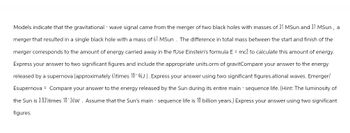 Models indicate that the gravitational - wave signal came from the merger of two black holes with masses of 31 MSun and 37 MSun, a
merger that resulted in a single black hole with a mass of 67 MSun. The difference in total mass between the start and finish of the
merger corresponds to the amount of energy carried away in the fUse Einstein's formula E = mc2 to calculate this amount of energy.
Express your answer to two significant figures and include the appropriate units.orm of gravitCompare your answer to the energy
released by a supernova (approximately 6\times 10 46J). Express your answer using two significant figures.ational waves. Emerger/
Esupernova Compare your answer to the energy released by the Sun during its entire main - sequence life. (Hint: The luminosity of
the Sun is 3.83\times 10 26W. Assume that the Sun's main - sequence life is 10 billion years.) Express your answer using two significant
figures.