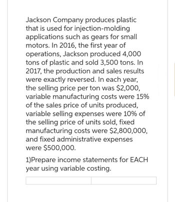 Jackson Company produces plastic
that is used for injection-molding
applications such as gears for small
motors. In 2016, the first year of
operations, Jackson produced 4,000
tons of plastic and sold 3,500 tons. In
2017, the production and sales results
were exactly reversed. In each year,
the selling price per ton was $2,000,
variable manufacturing costs were 15%
of the sales price of units produced,
variable selling expenses were 10% of
the selling price of units sold, fixed.
manufacturing costs were $2,800,000,
and fixed administrative expenses
were $500,000.
1) Prepare income statements for EACH
year using variable costing.