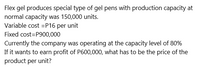 Flex gel produces special type of gel pens with production capacity at
normal capacity was 150,000 units.
Variable cost =P16 per unit
Fixed cost=P900,000
Currently the company was operating at the capacity level of 80%
If it wants to earn profit of P600,000, what has to be the price of the
product per unit?
