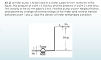 AT. 2] a water pump is to be used in a water supply system as shown in the
figure. The pressure at point 1 is 70 kPaa and the pressure at point 2 is 101 kPaa.
The velocity in the 60-mm pipe is 2 m/s. Find the pump power. Neglect friction,
and assume no change of internal energy of the water and no heat transfer
between point 1 and 2. Take the density of water at standard condition.
2 m2
10 m
Pump
