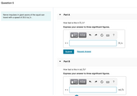 Question 5
Part A
Nerve impulses in giant axons of the squid can
travel with a speed of 25.5 m/s.
How fast is this in ft/s?
Express your answer to three significant figures.
V =
ft/s
Submit
Request Answer
Part B
How fast is this in mi/h?
Express your answer to three significant figures.
ΑΣφ
V =
mi/h
