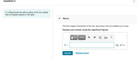 Question 5
A 1.8 kg bicycle tire with a radius of 32 cm rotates
with an angular speed of 155 rpm.
Part A
Find the angular momentum of the tire, assuming it can be modeled as a hoop.
Express your answer using two significant figures.
?
L =
kg · m? /s
Submit
Request Answer
